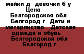 майки д/ девочки б/у › Цена ­ 45 - Белгородская обл., Белгород г. Дети и материнство » Детская одежда и обувь   . Белгородская обл.,Белгород г.
